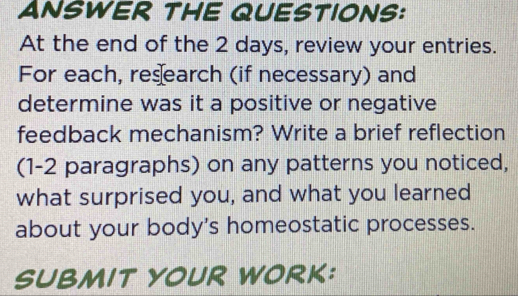 ANSWER THE QUESTIONS: 
At the end of the 2 days, review your entries. 
For each, res earch (if necessary) and 
determine was it a positive or negative 
feedback mechanism? Write a brief reflection 
(1-2 paragraphs) on any patterns you noticed, 
what surprised you, and what you learned 
about your body's homeostatic processes. 
SUBMIT YOUR WORK: