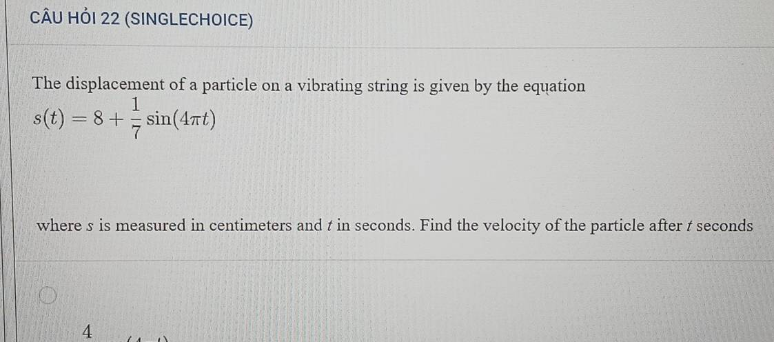 CÂU HỏI 22 (SINGLECHOICE) 
The displacement of a particle on a vibrating string is given by the equation
s(t)=8+ 1/7 sin (4π t)
where s is measured in centimeters and t in seconds. Find the velocity of the particle after t seconds
4