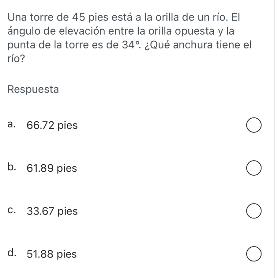 Una torre de 45 pies está a la orilla de un río. El
ángulo de elevación entre la orilla opuesta y la
punta de la torre es de 34° : ¿Qué anchura tiene el
río?
Respuesta
a. 66.72 pies
b. 61.89 pies
c. 33.67 pies
d. 51.88 pies