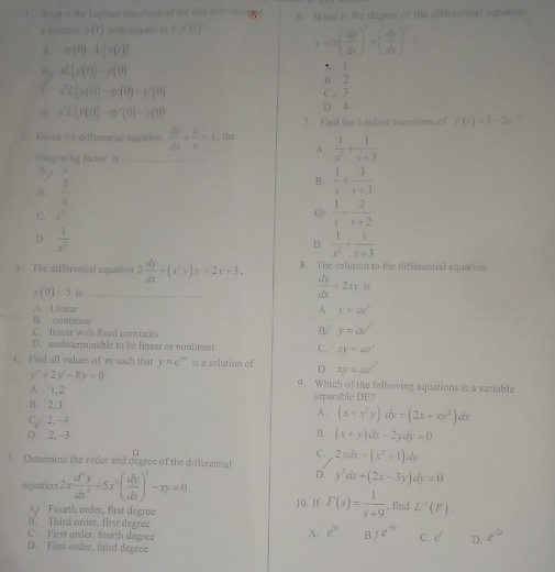 What is the Laplace transform of the first derivitiveror 6. What is the degree of the differential equatio
s function y(t) with respect to f(g'(t) y=x( dy/dx )^2+( dy/dx )^-1 9
A. n(0)-L[n(t)]
B nL[s(t)]-s(0)
A. 1
B. 2
n^2L[n(t)]-n(0)-y'(0) C./ 3
D x^2L|y(t)|-xy'(0)-y(0)
D. 4
7. Find the Laplace transform of f(t)=1-2e^(-3)
2. Given the differential equation  dy/dx + y/x =3 , the  1/s^2 + 1/s+3 
A.
integrating factor is
~
B.  1/x 
B  1/s + 3/s+3 
C. x^2
C  1/s + 2/s+2 
D.  1/x^2   1/x^2 + 1/x+3 
D
3. The differential equation 2 dy/dx +(x^2y)y=2x+3, 8. The solution to the differential equation
y(0)=5 is _  dy/dx =2xy:is
_A. Linear A. y=ae^x
B. nonlincar
C. linear with fixed constants
B/ y=ae^(x^2)
D. undeterminable to be linear or nonlinear C. xy=ae^x
4. Find all values of m such that y=e^m is a solution of D. xy=ae^(x^2)
y''+2y'-8y=0 9. Which of the following equations is a variable
A. 1.2
B. 2, 3 separable DE?
C 2. -1 A. (x+x^3y)dy=(2x+xy^2)dx
D 2, -3
B. (x+y)dx-2ydy=0
C
5. Determine the order and degree of the differential 2ydx=(x^2+1)dy
D. y^2dx+(2x-3y)dy=0
equation 2x d^4y/dx^4 +5x^3( dy/dx )^3-xy=0. 10. If F(s)= 1/s+9 . fīnd L^(-1)(F).
A/ Fourth order, first degree
B. Third order, first degree e^(9t) 1e^(-a)
A.
C. First order, fourth degree c.d D. e^(-2)
D. First order, third degree