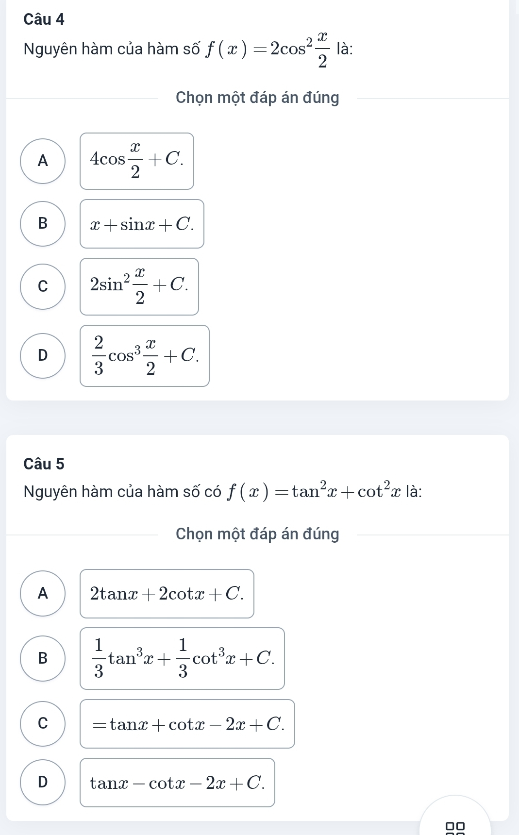 Nguyên hàm của hàm số f(x)=2cos^2 x/2  là:
Chọn một đáp án đúng
A 4cos  x/2 +C.
B x+sin x+C.
C 2sin^2 x/2 +C.
D  2/3 cos^3 x/2 +C. 
Câu 5
Nguyên hàm của hàm số có f(x)=tan^2x+cot^2x là:
Chọn một đáp án đúng
A 2tan x+2cot x+C.
B  1/3 tan^3x+ 1/3 cot^3x+C.
C =tan x+cot x-2x+C.
D tan x-cot x-2x+C.