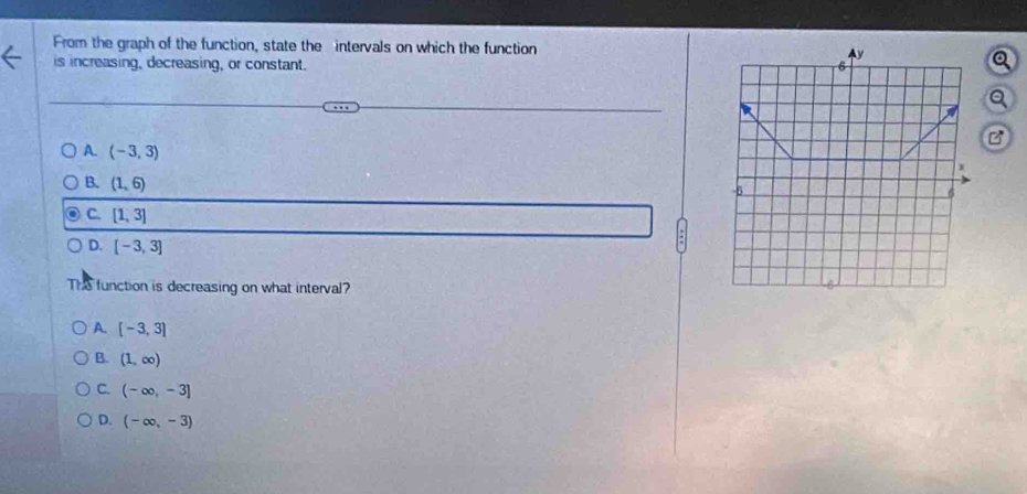 From the graph of the function, state the intervals on which the function 
is increasing, decreasing, or constant. 
Q
a
B
A. (-3,3)
B. (1,6)
C. [1,3]
D. [-3,3]
THS function is decreasing on what interval?
A. [-3,3]
B. (1,∈fty )
C. (-∈fty ,-3]
D. (-∈fty ,-3)