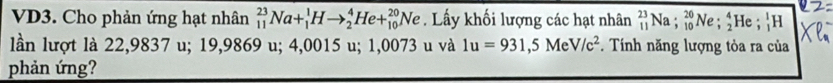 VD3. Cho phản ứng hạt nhân _(11)^(23)Na+_1^(1Hto _2^4He+_(10)^(20)Ne. Lấy khối lượng các hạt nhân _(11)^(23)Na; _(10)^(20)Ne; _2^4He; _1^1H
lần lượt là 22,9837 u; 19,9869 u; 4,0015 u; 1,0073 u và 1u=931,5MeV/c^2). Tính năng lượng tòa ra của 
phản ứng?