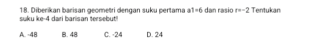 Diberikan barisan geometri dengan suku pertama a1=6 dan rasio r=-2 Tentukan
suku ke -4 dari barisan tersebut!
A. -48 B. 48 C. -24 D. 24