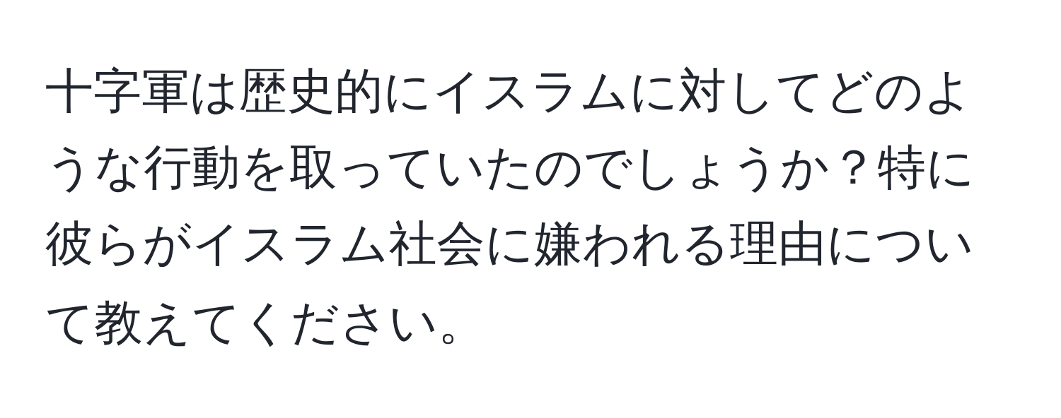 十字軍は歴史的にイスラムに対してどのような行動を取っていたのでしょうか？特に彼らがイスラム社会に嫌われる理由について教えてください。