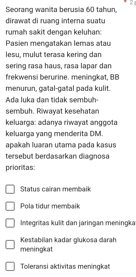 2F
Seorang wanita berusia 60 tahun,
dirawat di ruang interna suatu
rumah sakit dengan keluhan:
Pasien mengatakan lemas atau
lesu, mulut terasa kering dan
sering rasa haus, rasa lapar dan
frekwensi berurine. meningkat, BB
menurun, gatal-gatal pada kulit.
Ada luka dan tidak sembuh-
sembuh. Riwayat kesehatan
keluarga: adanya riwayat anggota
keluarga yang menderita DM.
apakah luaran utama pada kasus
tersebut berdasarkan diagnosa
prioritas:
Status cairan membaik
Pola tidur membaik
Integritas kulit dan jaringan meningka
Kestabilan kadar glukosa darah
meningkat
Toleransi aktivitas meningkat