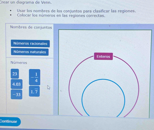 Crear un diagrama de Venn. 
Usar los nombres de los conjuntos para clasificar las regiones. 
Colocar los números en las regiones correctas. 
Nombres de conjuntos 
Números racionales 
Números naturales 
Enteros 
Números
23 - 1/4 
4.03
1 .overline 7
-33
Continuar