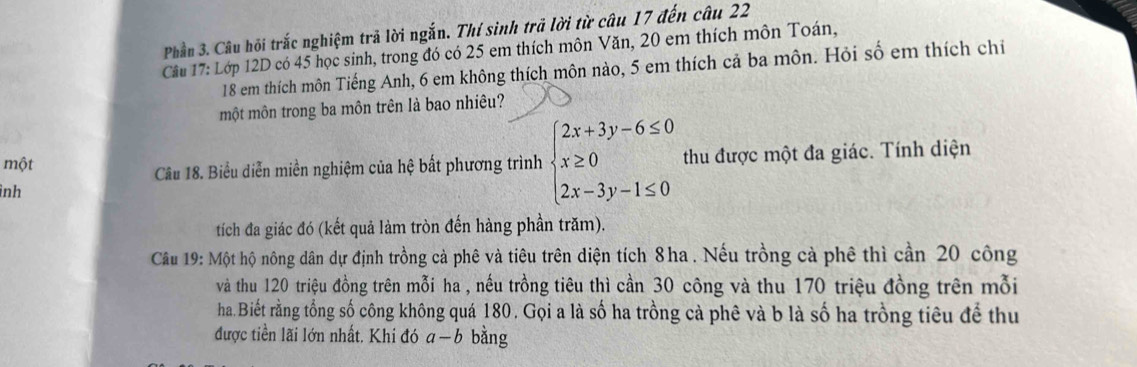 Phần 3. Câu hội trắc nghiệm trả lời ngắn. Thí sinh trả lời từ câu 17 đến câu 22
Cầu 17: Lớp 12D có 45 học sinh, trong đó có 25 em thích môn Văn, 20 em thích môn Toán,
18 em thích môn Tiếng Anh, 6 em không thích môn nào, 5 em thích cả ba môn. Hỏi số em thích chi
một môn trong ba môn trên là bao nhiêu?
một beginarrayl 2x+3y-6≤ 0 x≥ 0 2x-3y-1≤ 0endarray. thu được một đa giác. Tính diện
Câu 18. Biểu diễn miền nghiệm của hệ bất phương trình
ình
tích đa giác đó (kết quả làm tròn đến hàng phần trăm).
Câu 19: Một hộ nông dân dự định trồng cả phê và tiêu trên diện tích 8ha. Nếu trồng cả phê thì cần 20 công
và thu 120 triệu đồng trên mỗi ha , nếu trồng tiêu thì cần 30 công và thu 170 triệu đồng trên mỗi
ha. Biết rằng tổng số công không quá 180. Gọi a là số ha trồng cà phê và b là số ha trồng tiêu để thu
được tiền lãi lớn nhất. Khi đó a-b bằng