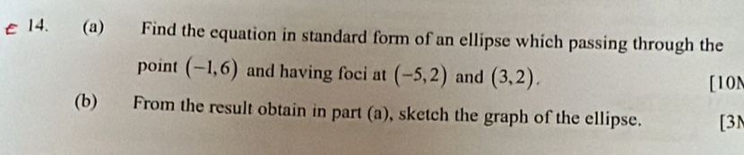 Find the equation in standard form of an ellipse which passing through the 
point (-1,6) and having foci at (-5,2) and (3,2). [10N 
(b) From the result obtain in part (a), sketch the graph of the ellipse. [3N