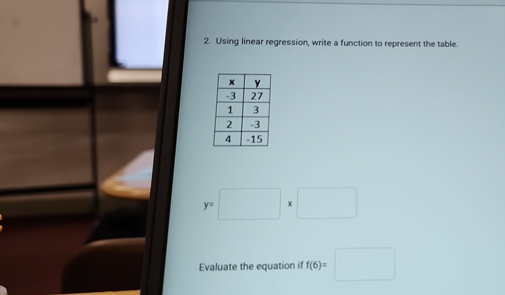 Using linear regression, write a function to represent the table.
y=□ * □
Evaluate the equation if f(6)=□