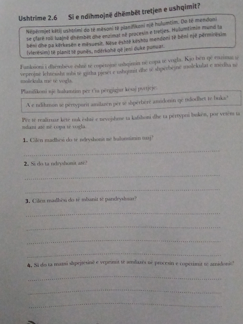 Ushtrime 2.6 Si e ndihmojnë dhëmbēt tretjen e ushqimit? 
Nëpërmjet këtij ushtrimi do të mësoni të planifikoni një hulumtim. Do të mendoni 
se çfarë roli luajnë dhëmbët dhe enzimat në procesin e tretjes. Hulumtimin mund ta 
běni dhe pa kërkesën e mësuesit. Nëse është kështu mendoni të bēni një permiresim 
(vlerësim) të planit të punës, ndërkohë që jeni duke punuar. 
Funksioni i dhémbève eshté të copetojne ushqimin né copa te vogla. Kjo ben qé enzimat te 
veprojnë lehtesisht mbi të gjitha pjeset e ushqimit dhe te shperbejné molekulat e medha ne 
molckula me tê vogla. 
Planifikoni një hulumtim për t'iu përgjigjur kesaj pyetjcje. 
A e ndihmon te pertypurit amilazén për te shperbéré amidonin qe ndodhet te buka? 
Për të realizuar kētë nuk është e nevojshme ta kafshoni dhe ta përtypni bukën, por vetém ta 
ndani até né copa té vogla. 
1. Cilen madhesi do të ndryshonit ne hulumtimin tuaj? 
_ 
2. Si do ta ndryshonit ate? 
_ 
_ 
3. Cilen madhësi do të mbanit të pandryshuar? 
_ 
_ 
_ 
_ 
4. Si do ta matni shpejtesinë e veprimit të amilazës në procesin e copetimit té amidonit? 
_ 
_ 
_