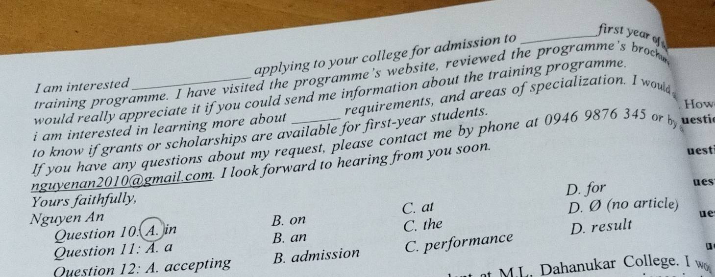 applying to your college for admission to
_first year of
training programme. I have visited the programme's website, reviewed the programme's broch
I am interested
would really appreciate it if you could send me information about the training programme.
i am interested in learning more about requirements, and areas of specialization. I would
to know if grants or scholarships are available for first-year students.
How
If you have any questions about my request, please contact me by phone at 0946 9876 345 or by uesti
nguyenan2010@gmail.com. I look forward to hearing from you soon.
uesti
D. for
ues
Yours faithfully,
C. at D. Ø (no article)
Nguyen An B. on
ue
Question 10. A. in
B. an
Question 11: A. a C. the
Question 12: A. accepting B. admission C. performance D. result
M L. Dahanukar College. I w