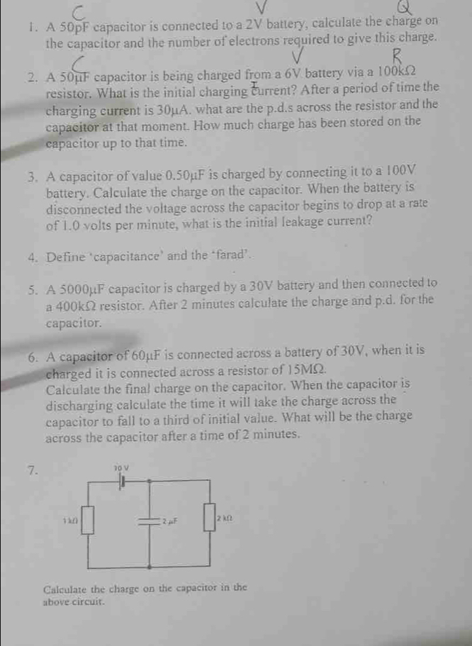 A 50pF capacitor is connected to a 2V battery, calculate the charge on 
the capacitor and the number of electrons required to give this charge. 
2. A 50μF capacitor is being charged from a 6V battery via a 100kΩ
resistor. What is the initial charging current? After a period of time the 
charging current is 30μA. what are the p.d.s across the resistor and the 
capacitor at that moment. How much charge has been stored on the 
capacitor up to that time. 
3. A capacitor of value 0.50µF is charged by connecting it to a 100V
battery. Calculate the charge on the capacitor. When the battery is 
disconnected the voltage across the capacitor begins to drop at a rate 
of 1.0 volts per minute, what is the initial leakage current? 
4. Define ‘capacitance’ and the ‘farad’. 
5. A 5000μF capacitor is charged by a 30V battery and then connected to 
a 400kΩ resistor. After 2 minutes calculate the charge and p.d. for the 
capacitor. 
6. A capacitor of 60μF is connected across a battery of 30V, when it is 
charged it is connected across a resistor of 15MΩ. 
Calculate the final charge on the capacitor. When the capacitor is 
discharging calculate the time it will take the charge across the 
capacitor to fall to a third of initial value. What will be the charge 
across the capacitor after a time of 2 minutes. 
7. 
Calculate the charge on the capacitor in the 
above circuit.