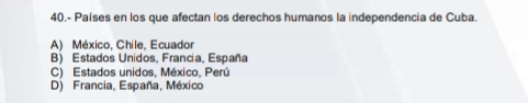 40.- Países en los que afectan los derechos humanos la independencia de Cuba.
A) México, Chile, Ecuador
B) Estados Unidos, Francia, España
C) Estados unidos, México, Perú
D) Francia, España, México