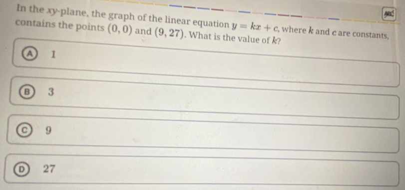 ABC
In the xy -plane, the graph of the linear equation y=kx+c , where k and c are constants,
contains the points (0,0) and (9,27). What is the value of k?
A 1
B 3
c) 9
D) 27