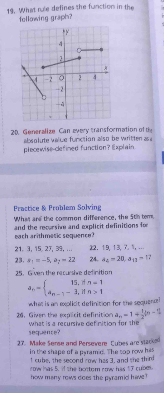 What rule defines the function in the 
following graph? 
20. Generalize Can every transformation of the 
absolute value function also be written as a 
piecewise-defined function? Explain. 
Practice & Problem Solving 
What are the common difference, the 5th term, 
and the recursive and explicit definitions for 
each arithmetic sequence? 
21. 3, 15, 27, 39, ... 22. 19, 13, 7, 1, ... 
23. a_1=-5, a_7=22 24. a_4=20, a_13=17
25. Given the recursive definition
a_n=beginarrayl 15,ifn=1 a_n-1-3,ifn>1endarray.
what is an explicit definition for the sequence? 
26. Given the explicit definition a_n=1+ 1/2 (n-1), 
what is a recursive definition for the 
sequence? 
27. Make Sense and Persevere Cubes are stacked 
in the shape of a pyramid. The top row has
1 cube, the second row has 3, and the third 
row has 5. If the bottom row has 17 cubes, 
how many rows does the pyramid have?