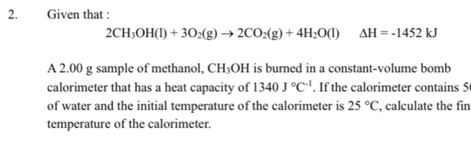 Given that :
2CH_3OH(l)+3O_2(g)to 2CO_2(g)+4H_2O(l) Delta H=-1452kJ
A 2.00 g sample of methanol, CH_3OH is burned in a constant-volume bomb 
calorimeter that has a heat capacity of 1340J°C^(-1). If the calorimeter contains 5
of water and the initial temperature of the calorimeter is 25°C , calculate the fin 
temperature of the calorimeter.