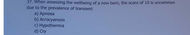 When assessing the wellbeing of a new born, the score of 10 is uncommon
due to the prevalence of transient:
a) Apnoea
b) Acrocyanosis
c) Hypothermia
d) Cry