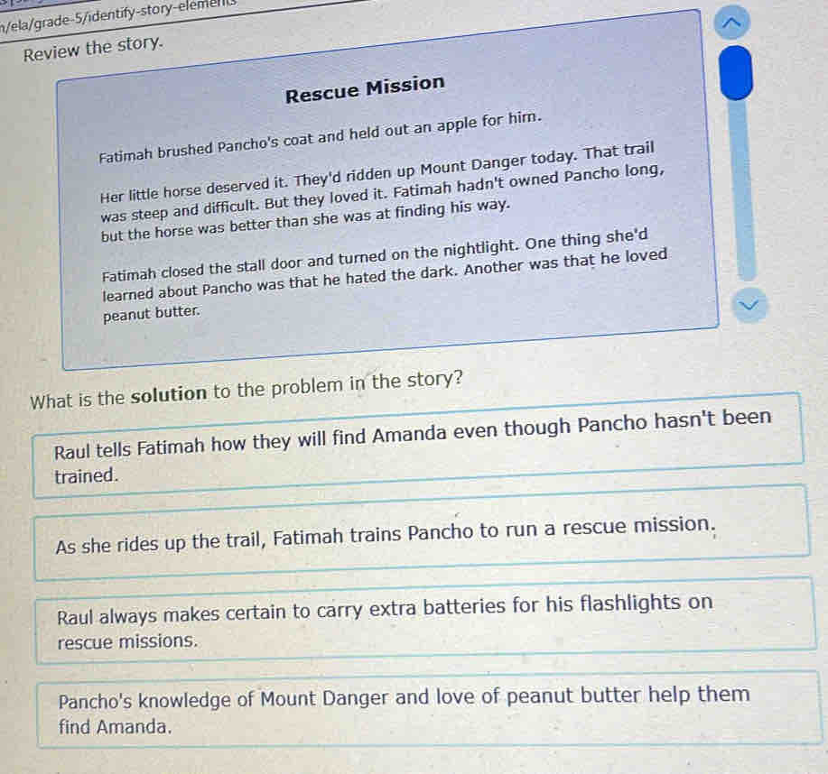 n/ela/grade-5/identify-story-elem e
^
Review the story.
Rescue Mission
Fatimah brushed Pancho's coat and held out an apple for him.
Her little horse deserved it. They'd ridden up Mount Danger today. That trail
was steep and difficult. But they loved it. Fatimah hadn't owned Pancho long,
but the horse was better than she was at finding his way.
Fatimah closed the stall door and turned on the nightlight. One thing she'd
learned about Pancho was that he hated the dark. Another was that he loved
peanut butter.
What is the solution to the problem in the story?
Raul tells Fatimah how they will find Amanda even though Pancho hasn't been
trained.
As she rides up the trail, Fatimah trains Pancho to run a rescue mission.
Raul always makes certain to carry extra batteries for his flashlights on
rescue missions.
Pancho's knowledge of Mount Danger and love of peanut butter help them
find Amanda.