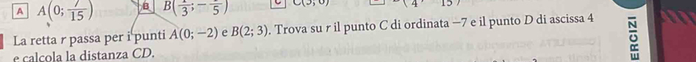 A A(0; 7/15 ) B B( 1/3 ;-frac 5) C(3;0) (4)157
La retta r passa per i punti A(0;-2) e B(2;3). Trova su r il punto C di ordinata −7 e il punto D di ascissa 4 a
e calcola la distanza CD.