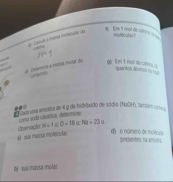 ) Calcule a massa molecular da 
) Em 1 mol de cafeina, há quan 
moléculas? 
cateina. 
or 
strutural vo o 
e) Determine a massa molar do g) Em 1 mol de cafeína, há 
quantos átomos no tolai? 
composto. 
Dada uma amostra de 4 g de hidróxido de sódio (NaOH), também conhecido 
como soda cáustica, determine: 
Observação: H=1u; O=16u; Na=23u. 
a) sua massa molecular. 
d) o número de moléculas 
presentes na amostra. 
b) sua massa molar.