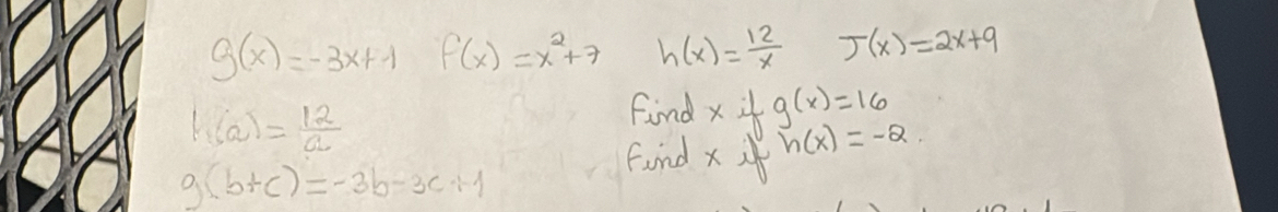 g(x)=-3x+1 f(x)=x^2+7 h(x)= 12/x  J(x)=2x+9
h(a)= 12/a 
Find xig(x)=16
g(b+c)=-3b-3c+1
Find x!= h(x)=-2