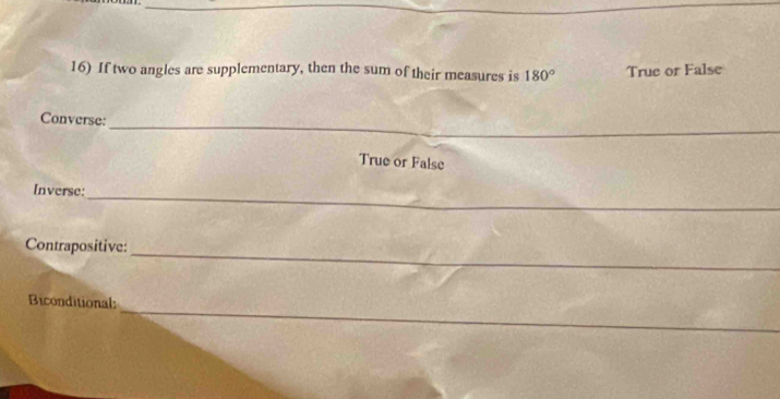 If two angles are supplementary, then the sum of their measures is 180° True or False 
_ 
Converse: 
True or False 
Inverse:_ 
Contrapositive:_ 
_ 
Biconditional: