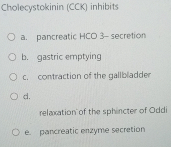 Cholecystokinin (CCK) inhibits
a. pancreatic HCO 3 - secretion
b. gastric emptying
c. contraction of the gallbladder
d.
relaxation`of the sphincter of Oddi
e. pancreatic enzyme secretion