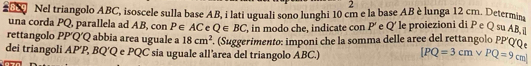 Nel triangolo ABC, isoscele sulla base AB, i lati uguali sono lunghi 10 cm e la base AB è lunga 12 cm. Determina 
una corda PQ, parallela ad AB, con P∈ AC e Q∈ BC ', in modo che, indicate con P ' e Q ' le proiezioni di P e Q su AB i 
rettangolo PP′Q′Q abbia area uguale a 18cm^2. (Suggerimento: imponi che la somma delle aree del rettangolo PP′ΟQ 
dei triangoli AP′ P, BQ'Q e PQC sia uguale all'area del triangolo ABC.) [PQ=3cmvee PQ=9cm]