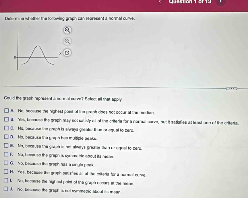 Determine whether the following graph can represent a normal curve.
Could the graph represent a normal curve? Select all that apply.
A. No, because the highest point of the graph does not occur at the median.
B. Yes, because the graph may not satisfy all of the criteria for a normal curve, but it satisfies at least one of the criteria.
C. No, because the graph is always greater than or equal to zero.
D. No, because the graph has multiple peaks.
E. No, because the graph is not always greater than or equal to zero.
F. No, because the graph is symmetric about its mean.
G. No, because the graph has a single peak.
H. Yes, because the graph satisfies all of the criteria for a normal curve.
I. No, because the highest point of the graph occurs at the mean.
J. No, because the graph is not symmetric about its mean.