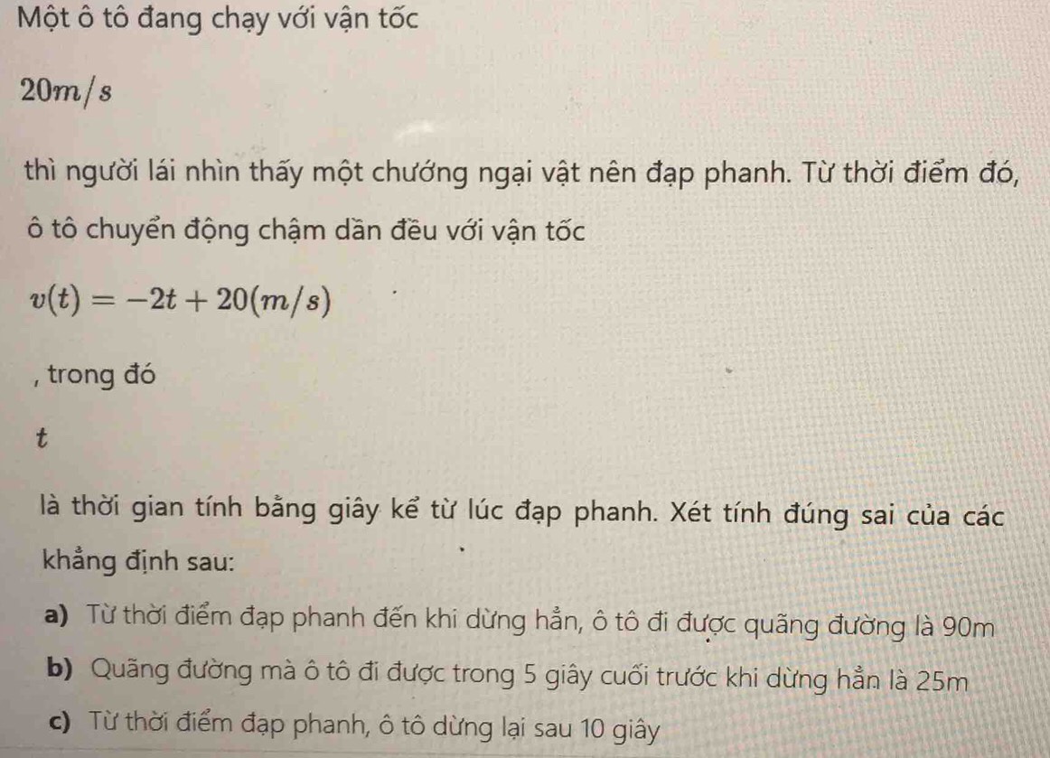 Một ô tô đang chạy với vận tốc
20m/s
thì người lái nhìn thấy một chướng ngại vật nên đạp phanh. Từ thời điểm đó,
ô tô chuyển động chậm dần đều với vận tốc
v(t)=-2t+20(m/s)
, trong đó
t
là thời gian tính bằng giây kể từ lúc đạp phanh. Xét tính đúng sai của các
khẳng định sau:
a) Từ thời điểm đạp phanh đến khi dừng hẳn, ô tô đi được quãng đường là 90m
b) Quãng đường mà ô tô đi được trong 5 giây cuối trước khi dừng hẳn là 25m
c) Từ thời điểm đạp phanh, ô tô dừng lại sau 10 giây