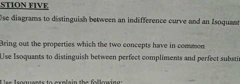 STION FIVE 
Use diagrams to distinguish between an indifference curve and an Isoquant 
Bring out the properties which the two concepts have in common 
Use Isoquants to distinguish between perfect compliments and perfect substit 
U se Isoguants to explain the following: