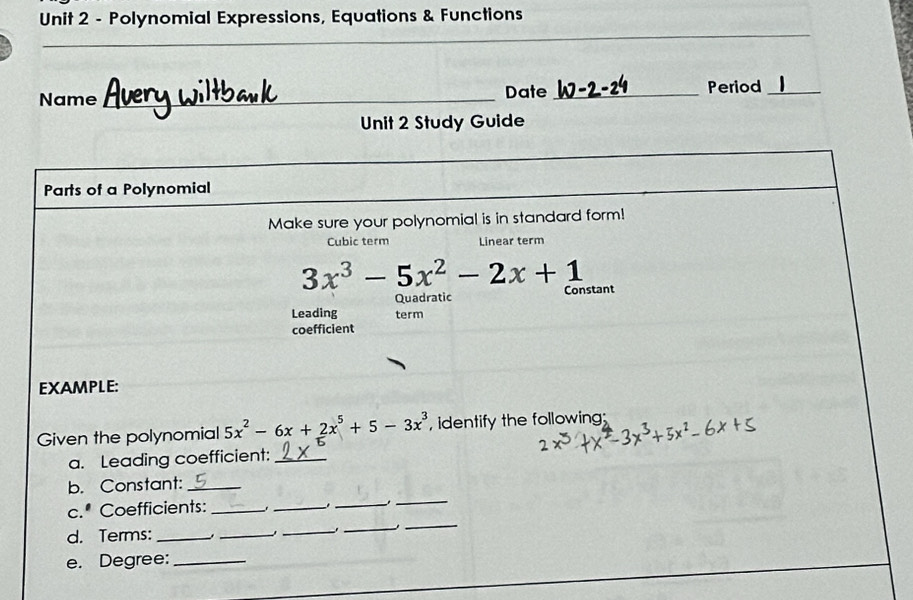 Polynomial Expressions, Equations & Functions 
_ 
Name _Date _Period_ 
Unit 2 Study Guide 
Parts of a Polynomial 
Make sure your polynomial is in standard form! 
Cubic term Linear term
3x^3-5x^2-2x+1 Constant 
Quadratic 
Leading term 
coefficient 
EXAMPLE: 
Given the polynomial 5x^2-6x+2x^5+5-3x^3 , identify the following; 
a. Leading coefficient:_ 
b. Constant:_ 
_ 
c.* Coefficients: _._ 
_ 
_ 
d. Terms:_ ._ 
_ 
_ 
e. Degree:_