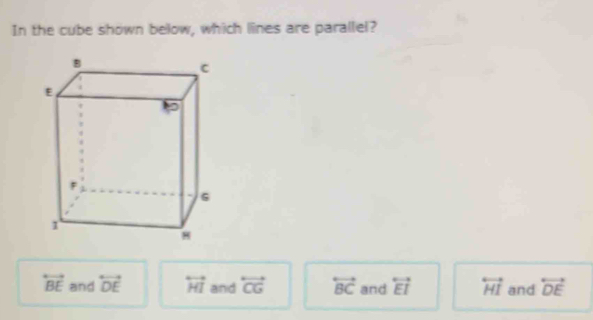 In the cube shown below, which lines are parallel?
overleftrightarrow BE and overleftrightarrow DE overleftrightarrow HI and overleftrightarrow CG overleftrightarrow BC and overleftrightarrow EI overleftrightarrow HI and overleftrightarrow DE