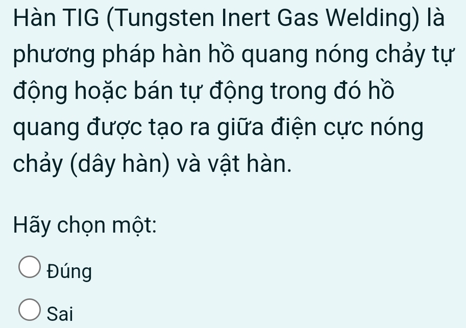 Hàn TIG (Tungsten Inert Gas Welding) là
phương pháp hàn hồ quang nóng chảy tự
động hoặc bán tự động trong đó hồ
quang được tạo ra giữa điện cực nóng
chảy (dây hàn) và vật hàn.
Hãy chọn một:
Đúng
Sai