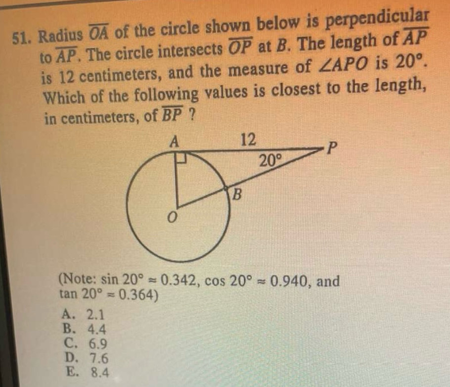 Radius overline OA of the circle shown below is perpendicular
to overline AP. The circle intersects overline OP at B. The length of overline AP
is 12 centimeters, and the measure of ∠ APO is 20°.
Which of the following values is closest to the length,
in centimeters, of overline BP ?
(Note: sin 20°approx 0.342,cos 20°approx 0.940 , and
tan 20°approx 0.364)
A. 2.1
B. 4.4
C. 6.9
D. 7.6
E. 8.4