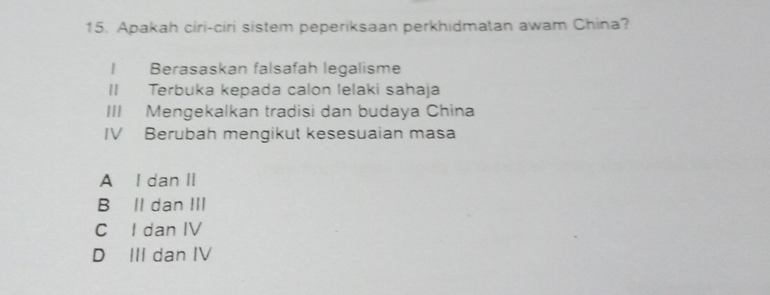 Apakah ciri-ciri sistem peperiksaan perkhidmatan awam China?
I Berasaskan falsafah legalisme
II Terbuka kepada calon lelaki sahaja
III Mengekalkan tradisi dan budaya China
IV Berubah mengikut kesesuaian masa
A I dan II
B Il dan III
C I dan IV
D III dan IV