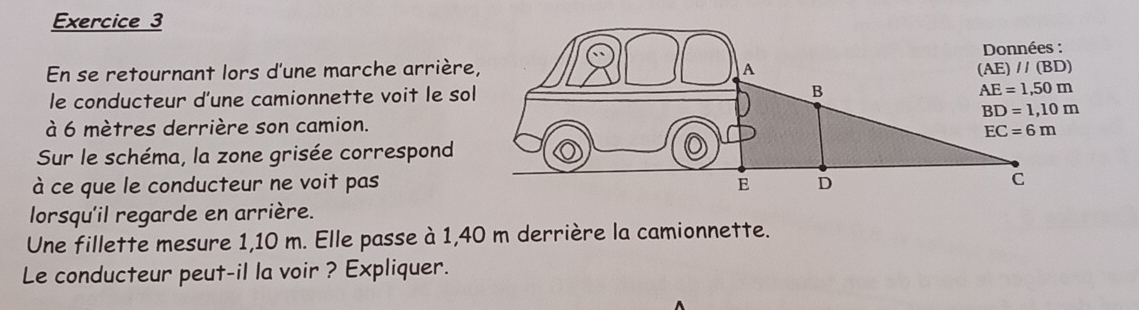 En se retournant lors d'une marche arrière,
le conducteur d'une camionnette voit le sol
à 6 mètres derrière son camion.
Sur le schéma, la zone grisée correspond
à ce que le conducteur ne voit pas
lorsqu'il regarde en arrière.
Une fillette mesure 1,10 m. Elle passe à 1,40 m derrière la camionnette.
Le conducteur peut-il la voir ? Expliquer.