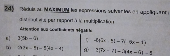 Réduis au MAXIMUM les expressions suivantes en appliquant l 
distributivité par rapport à la multiplication 
Attention aux coefficients négatifs 
a) 3(5b-6) f) -6(6x-5)-7(-5x-1)
b) -2(3x-6)-5(4x-4) g) 3(7x-7)-3(4x-6)-5