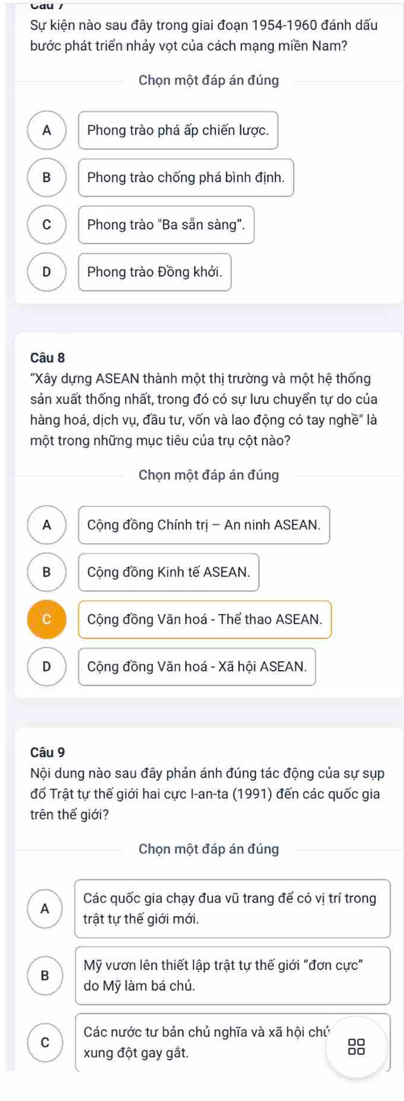 Vdu /
Sự kiện nào sau đây trong giai đoạn 1954-1960 đánh dấu
bước phát triển nhảy vọt của cách mạng miền Nam?
Chọn một đáp án đúng
A Phong trào phá ấp chiến lược.
B Phong trào chống phá bình định.
C Phong trào "Ba sẵn sàng”.
D Phong trào Đồng khởi.
Câu 8
'Xây dựng ASEAN thành một thị trường và một hệ thống
sản xuất thống nhất, trong đó có sự lưu chuyển tự do của
hàng hoá, dịch vụ, đầu tư, vốn và lao động có tay nghề" là
một trong những mục tiêu của trụ cột nào?
Chọn một đáp án đúng
A Cộng đồng Chính trị - An ninh ASEAN.
B Cộng đồng Kinh tế ASEAN.
C Cộng đồng Văn hoá - Thể thao ASEAN.
D Cộng đồng Văn hoá - Xã hội ASEAN.
Câu 9
Nội dung nào sau đây phản ánh đúng tác động của sự sụp
đổ Trật tự thế giới hai cực I-an-ta (1991) đến các quốc gia
trên thế giới?
Chọn một đáp án đúng
A Các quốc gia chạy đua vũ trang để có vị trí trong
trật tự thế giới mới.
Mỹ vươn lên thiết lập trật tự thế giới “đơn cực"
B do Mỹ làm bá chủ.
C Các nước tư bản chủ nghĩa và xã hội chủ
□□
xung đột gay gắt. □□