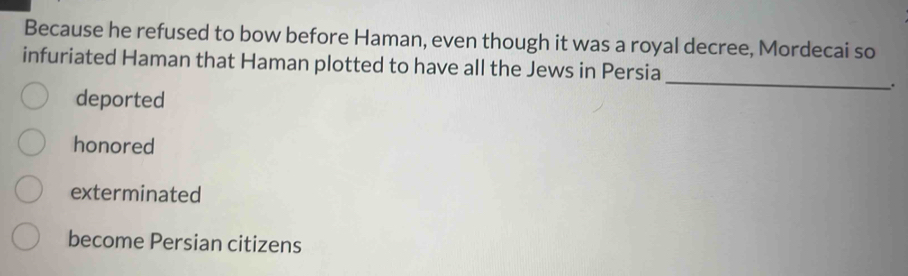 Because he refused to bow before Haman, even though it was a royal decree, Mordecai so
_
infuriated Haman that Haman plotted to have all the Jews in Persia
.
deported
honored
exterminated
become Persian citizens