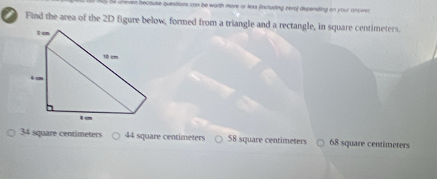 even because questions can be worth more or less (including zera) depending on your answer 
I Find the area of the 2D figure below, formed from a triangle and a rectangle, in square centimeters.
2 cm
10 cm
i c
I cm
34 square centimeters 44 square centimeters 58 square centimeters 68 square centimeters