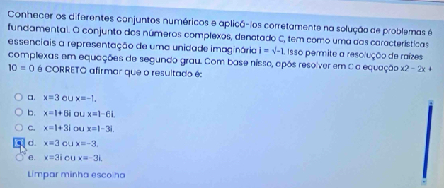 Conhecer os diferentes conjuntos numéricos e aplicá-los corretamente na solução de problemas é
fundamental. O conjunto dos números complexos, denotado C, tem como uma das características
essenciais a representação de uma unidade imaginária i=sqrt(-1). Isso permite a resolução de raízes
complexas em equações de segundo grau. Com base nisso, após resolver em C a equação x2-2x+
10=0 é CORRETO afirmar que o resultado é:
a. x=3 ou x=-1.
b. x=1+6i ou x=1-6i.
C. x=1+3i ou x=1-3i.
d. x=3 ou x=-3.
e. x=3i ou x=-3i. 
Limpar minha escolha