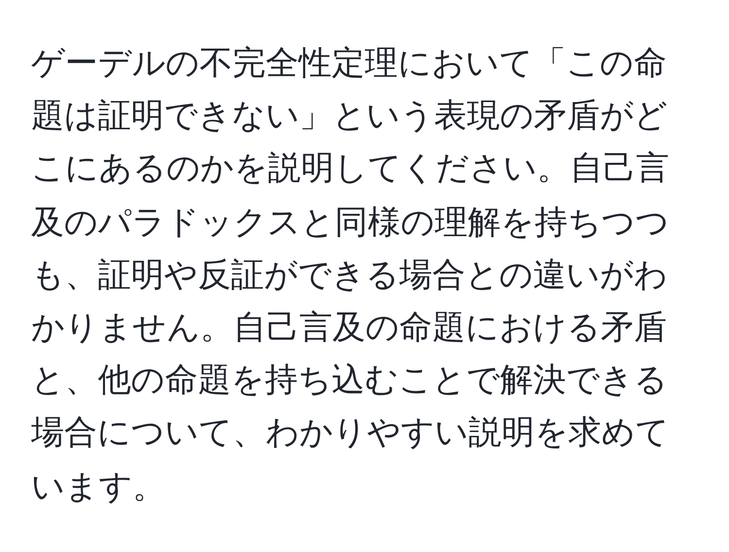 ゲーデルの不完全性定理において「この命題は証明できない」という表現の矛盾がどこにあるのかを説明してください。自己言及のパラドックスと同様の理解を持ちつつも、証明や反証ができる場合との違いがわかりません。自己言及の命題における矛盾と、他の命題を持ち込むことで解決できる場合について、わかりやすい説明を求めています。