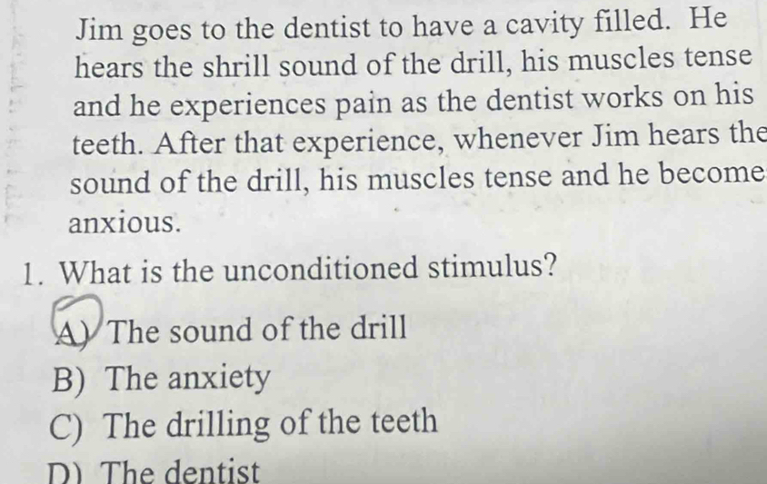 Jim goes to the dentist to have a cavity filled. He
hears the shrill sound of the drill, his muscles tense
and he experiences pain as the dentist works on his
teeth. After that experience, whenever Jim hears the
sound of the drill, his muscles tense and he become
anxious.
1. What is the unconditioned stimulus?
A) The sound of the drill
B) The anxiety
C) The drilling of the teeth
D) The dentist