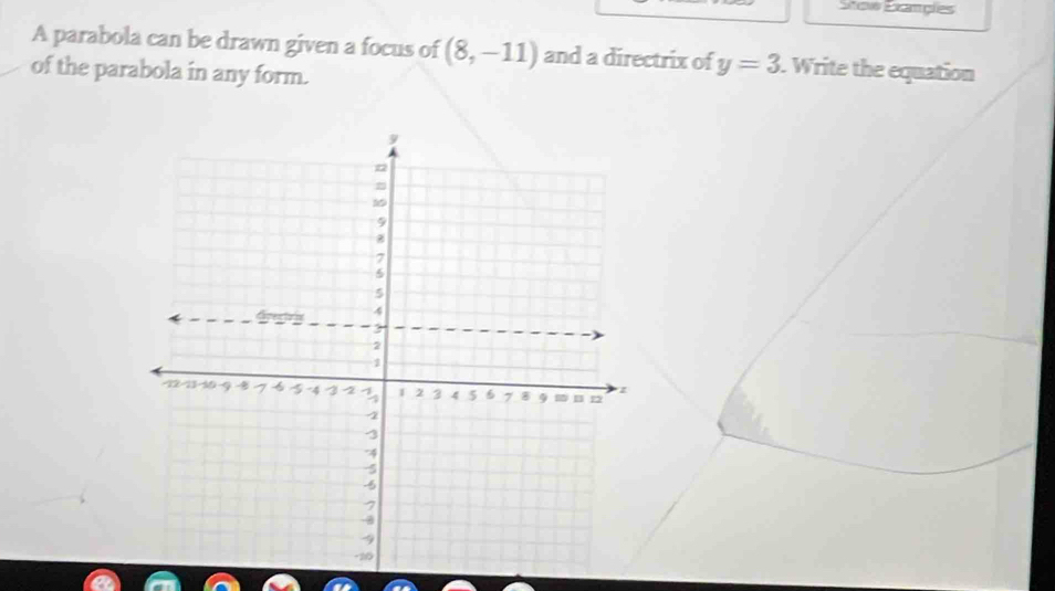 Stow Examgies 
A parabola can be drawn given a focus of (8,-11) and a directrix of y=3. Write the equation 
of the parabola in any form.