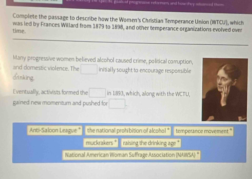 he spec le goals of progressive reformers and how they adunced them 
Complete the passage to describe how the Women's Christian Temperance Union (WTCU), which 
was led by Frances Willard from 1879 to 1898, and other temperance organizations evolved over 
time. 
Many progressive women believed alcohol caused crime, political corruption, 
and domestic violence. The □ initially sought to encourage responsible 
drinking. 
Eventually, activists formed the □ in 1893, which, along with the WCTU, 
gained new momentum and pushed for □ _5
Anti-Saloon League * the national prohibition of alcohol * temperance movement * 
muckrakers * raising the drinking age 
National American Woman Suffrage Association (NAWSA) “