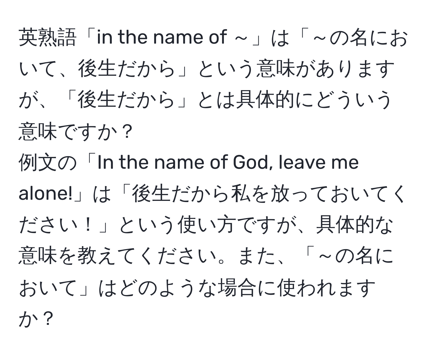 英熟語「in the name of ～」は「～の名において、後生だから」という意味がありますが、「後生だから」とは具体的にどういう意味ですか？  
例文の「In the name of God, leave me alone!」は「後生だから私を放っておいてください！」という使い方ですが、具体的な意味を教えてください。また、「～の名において」はどのような場合に使われますか？