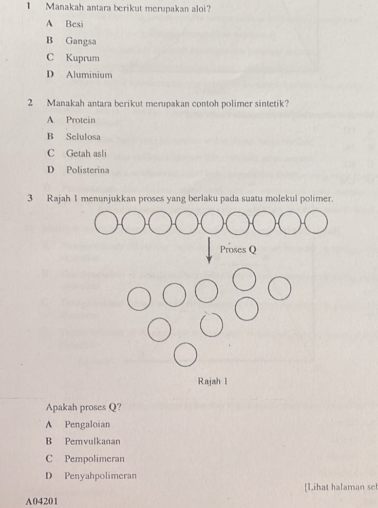 Manakah antara berikut merupakan aloi?
A Besi
B Gangsa
C Kuprum
D Aluminium
2 Manakah antara berikut merupakan contoh polimer sintetik?
A Protein
B Selulosa
C Getah asli
D Polisterina
3 Rajah I menunjukkan proses yang berlaku pada suatu molekul polimer.
Apakah proses Q?
A Pengaloian
B Pemvulkanan
C Pempolimeran
D Penyahpolimeran
[Lihat halaman seh
A04201