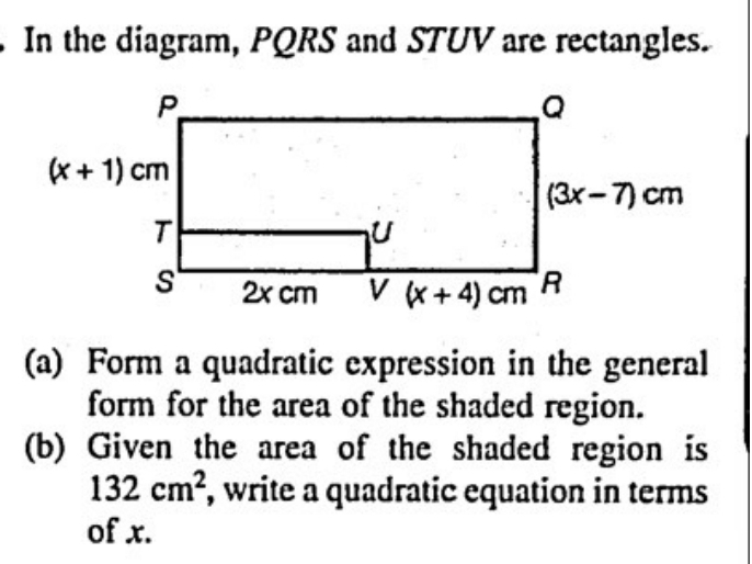 In the diagram, PQRS and STUV are rectangles.
(a) Form a quadratic expression in the general
form for the area of the shaded region.
(b) Given the area of the shaded region is
132cm^2 , write a quadratic equation in terms
of x.